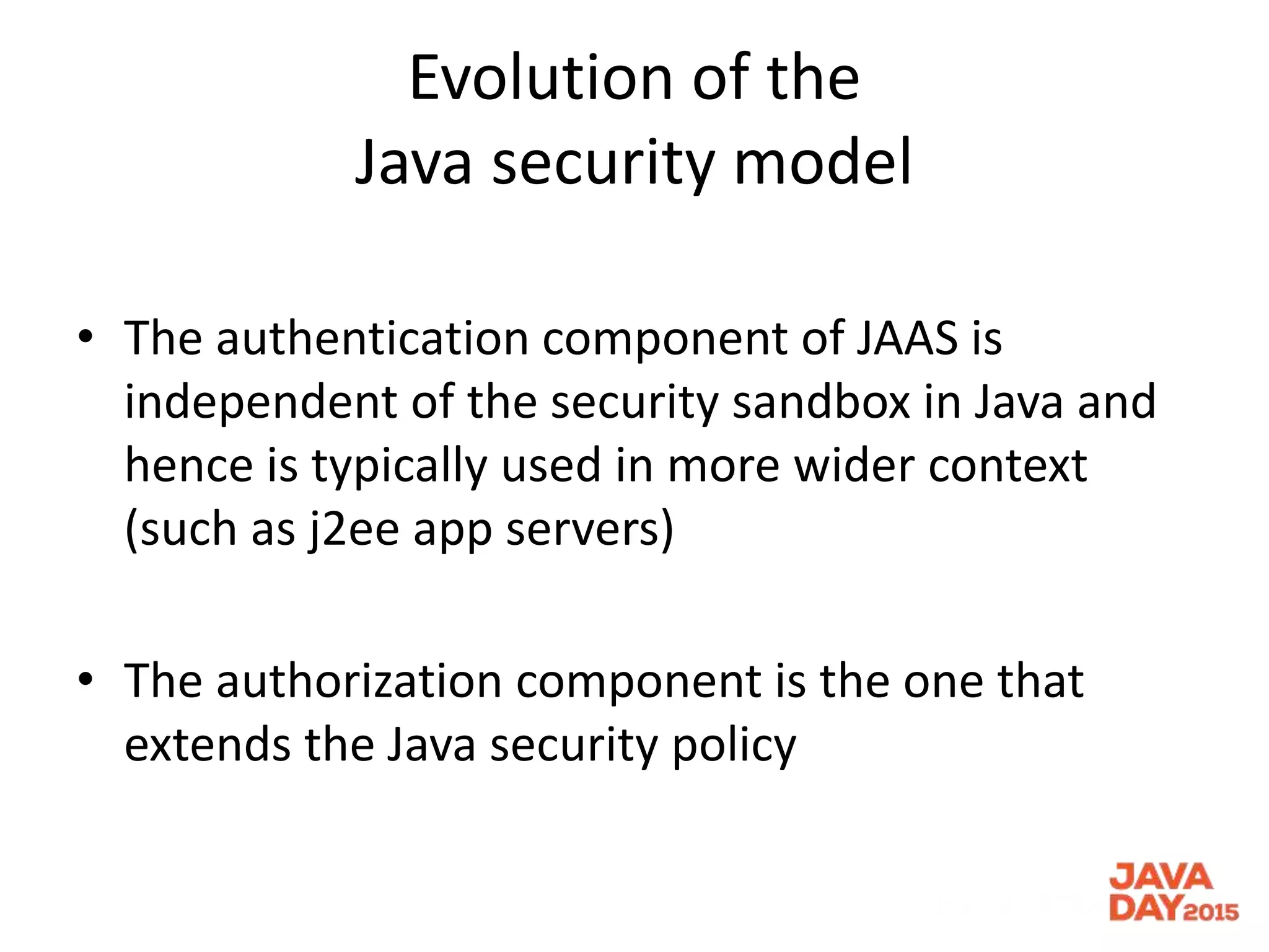 Evolution of the
Java security model
• The authentication component of JAAS is
independent of the security sandbox in Java and
hence is typically used in more wider context
(such as j2ee app servers)
• The authorization component is the one that
extends the Java security policy
 