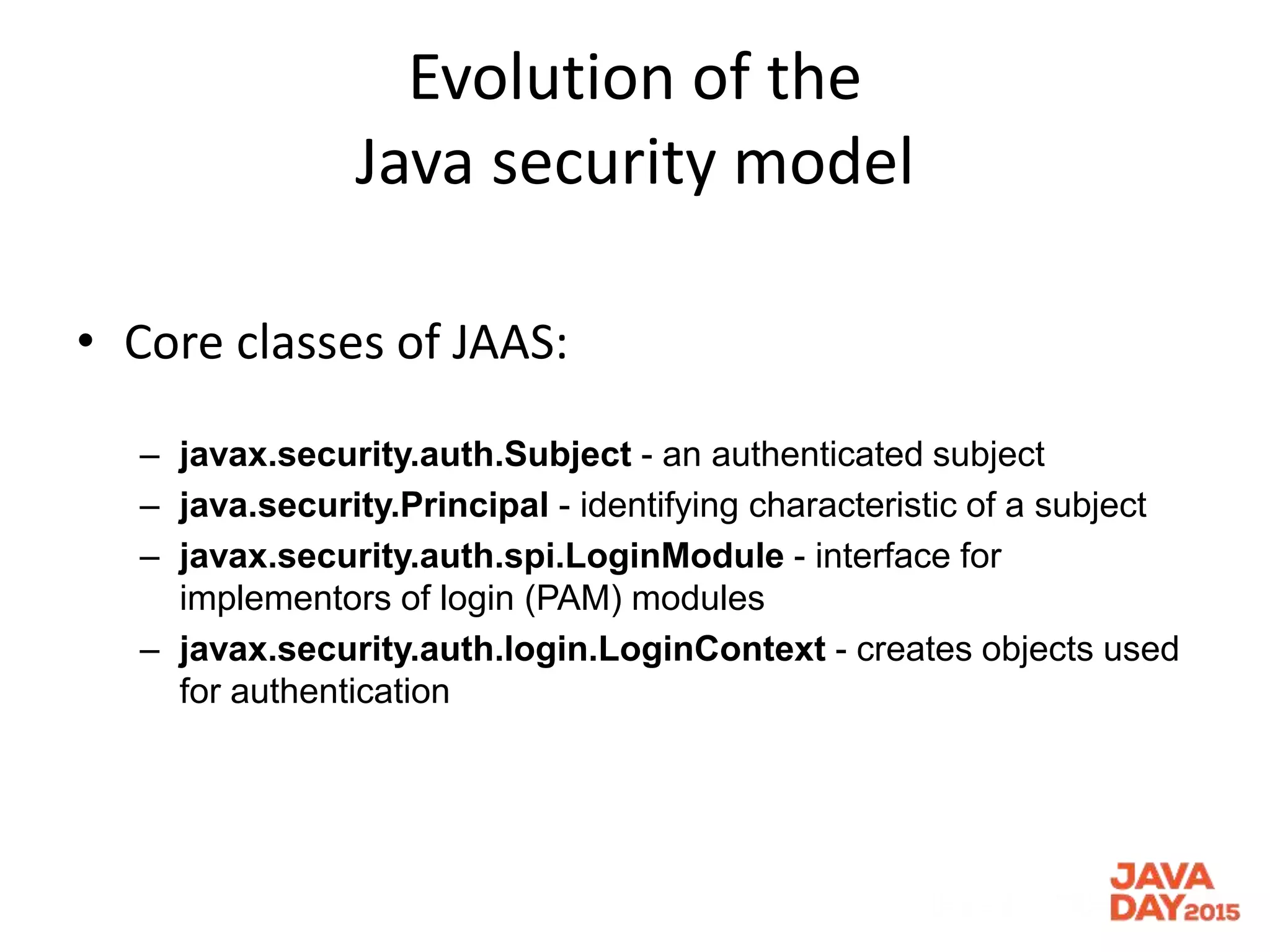 Evolution of the
Java security model
• Core classes of JAAS:
– javax.security.auth.Subject - an authenticated subject
– java.security.Principal - identifying characteristic of a subject
– javax.security.auth.spi.LoginModule - interface for
implementors of login (PAM) modules
– javax.security.auth.login.LoginContext - creates objects used
for authentication
 