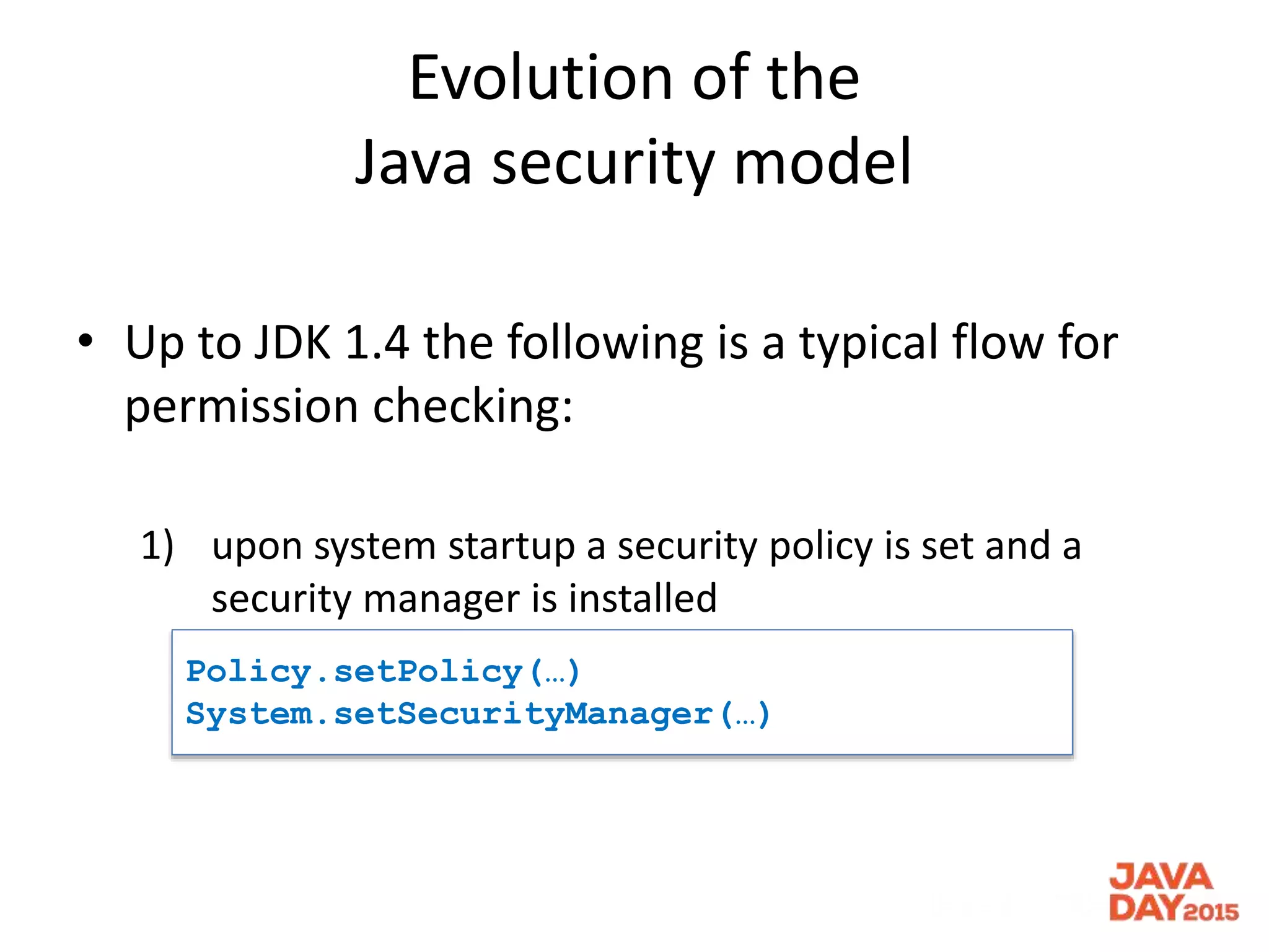 Evolution of the
Java security model
• Up to JDK 1.4 the following is a typical flow for
permission checking:
1) upon system startup a security policy is set and a
security manager is installed
Policy.setPolicy(…)
System.setSecurityManager(…)
 