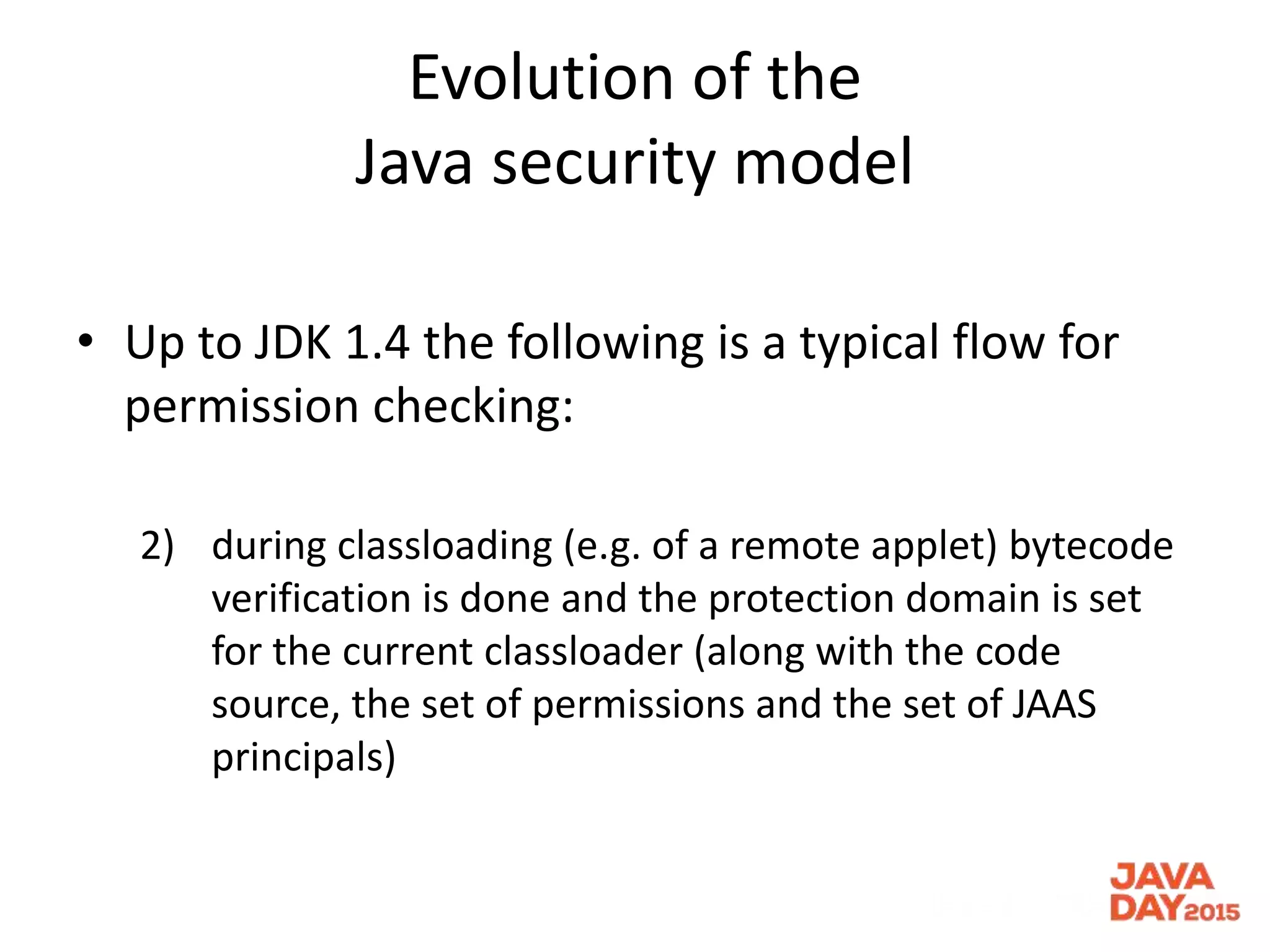 Evolution of the
Java security model
• Up to JDK 1.4 the following is a typical flow for
permission checking:
2) during classloading (e.g. of a remote applet) bytecode
verification is done and the protection domain is set
for the current classloader (along with the code
source, the set of permissions and the set of JAAS
principals)
 