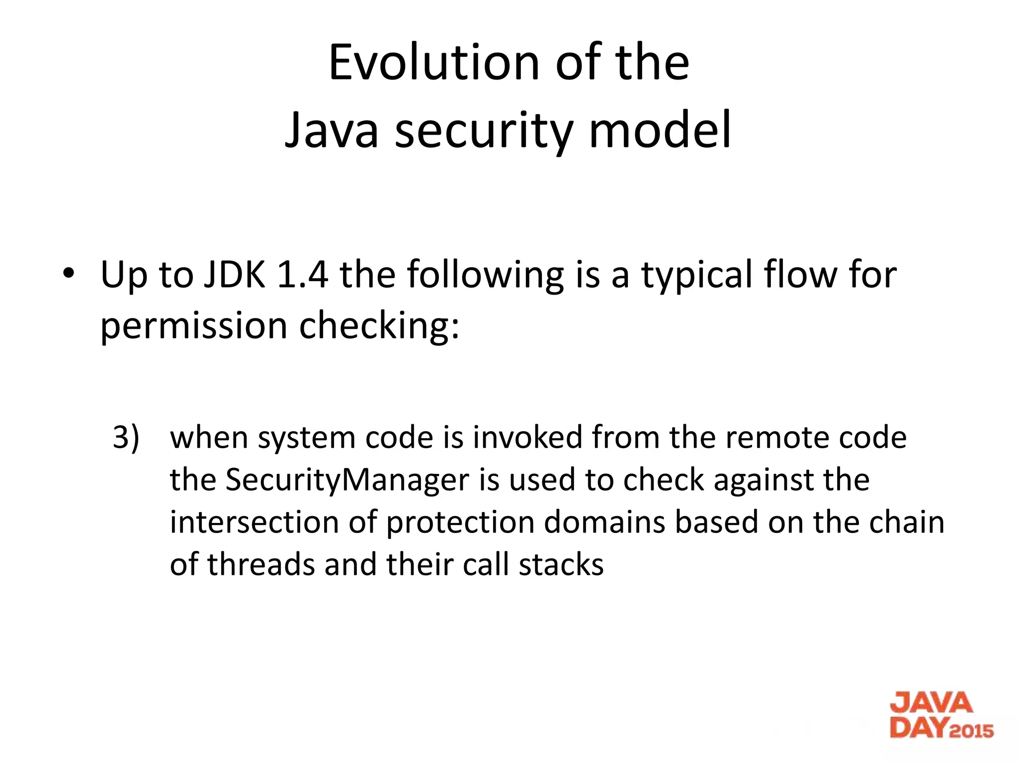Evolution of the
Java security model
• Up to JDK 1.4 the following is a typical flow for
permission checking:
3) when system code is invoked from the remote code
the SecurityManager is used to check against the
intersection of protection domains based on the chain
of threads and their call stacks
 