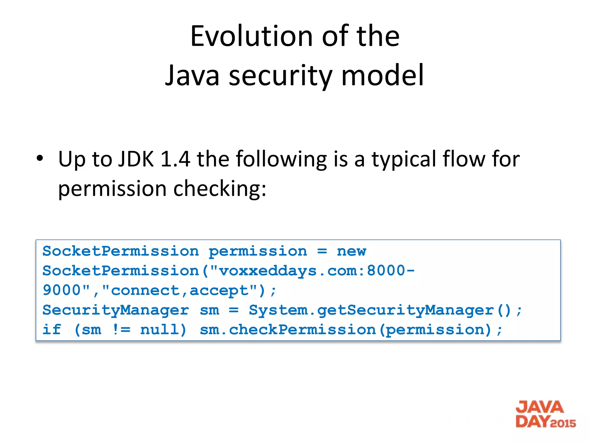Evolution of the
Java security model
• Up to JDK 1.4 the following is a typical flow for
permission checking:
SocketPermission permission = new
SocketPermission("voxxeddays.com:8000-
9000","connect,accept");
SecurityManager sm = System.getSecurityManager();
if (sm != null) sm.checkPermission(permission);
 