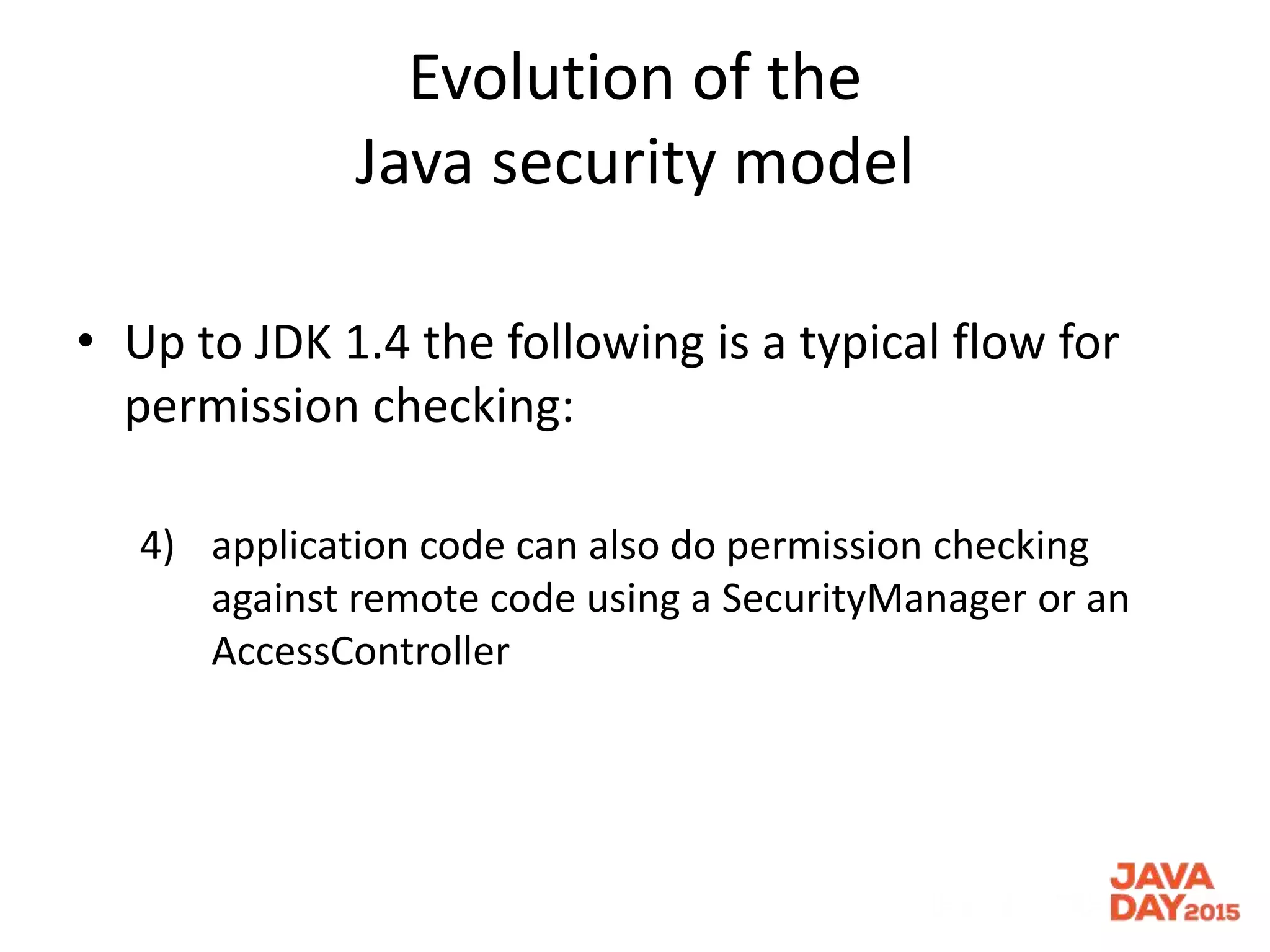 Evolution of the
Java security model
• Up to JDK 1.4 the following is a typical flow for
permission checking:
4) application code can also do permission checking
against remote code using a SecurityManager or an
AccessController
 