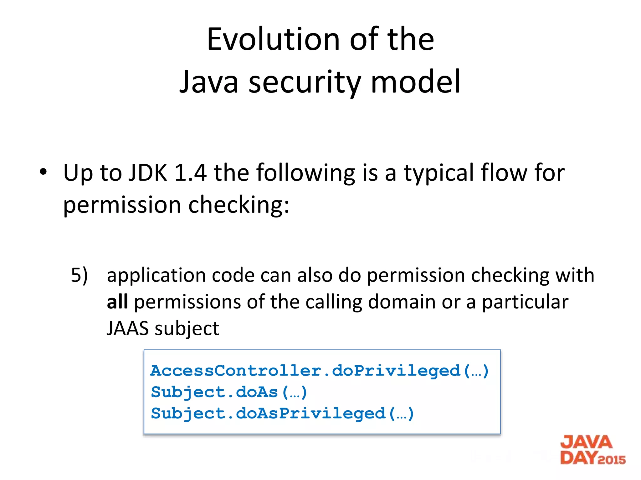 Evolution of the
Java security model
• Up to JDK 1.4 the following is a typical flow for
permission checking:
5) application code can also do permission checking with
all permissions of the calling domain or a particular
JAAS subject
AccessController.doPrivileged(…)
Subject.doAs(…)
Subject.doAsPrivileged(…)
 