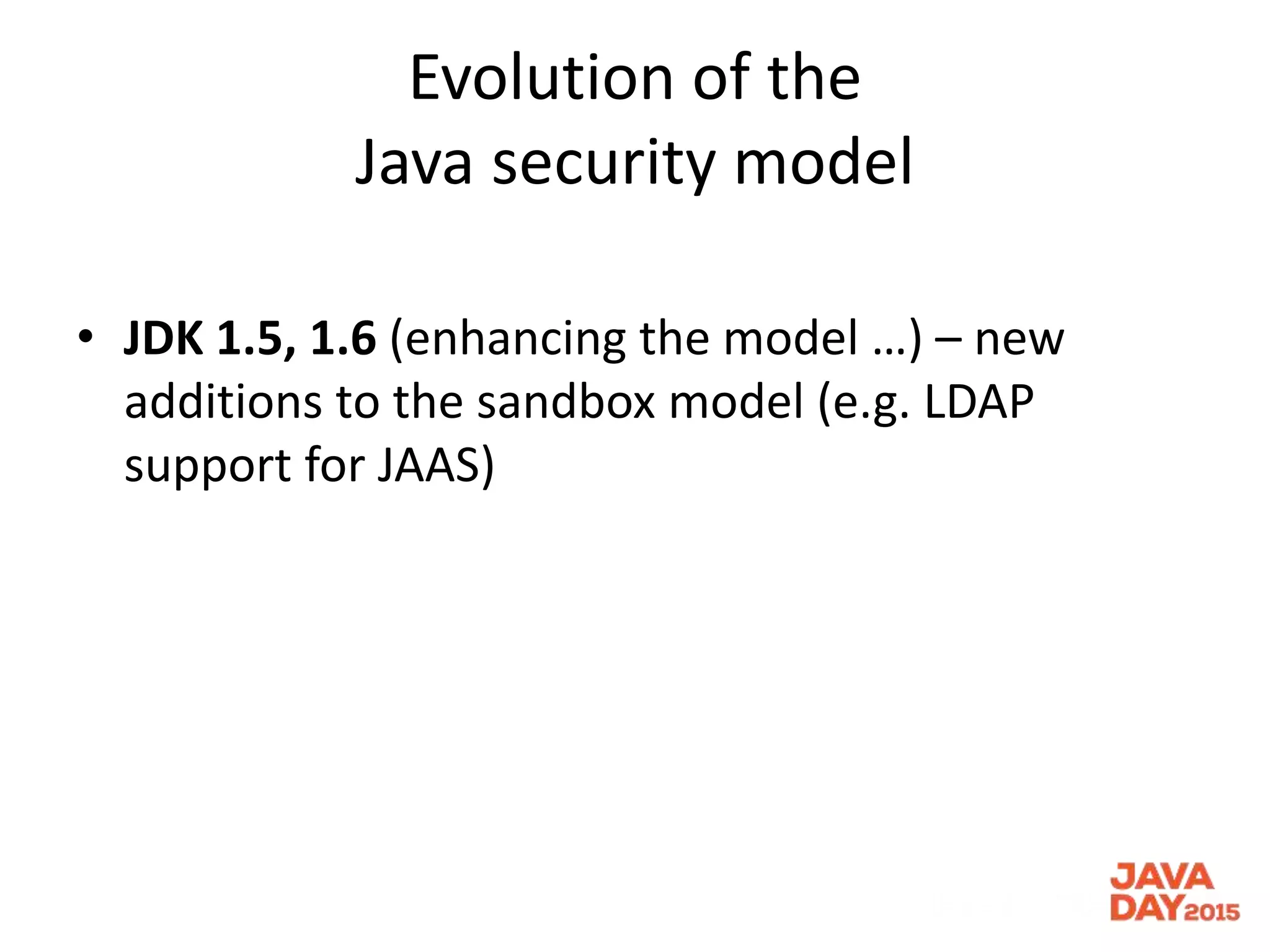 Evolution of the
Java security model
• JDK 1.5, 1.6 (enhancing the model …) – new
additions to the sandbox model (e.g. LDAP
support for JAAS)
 