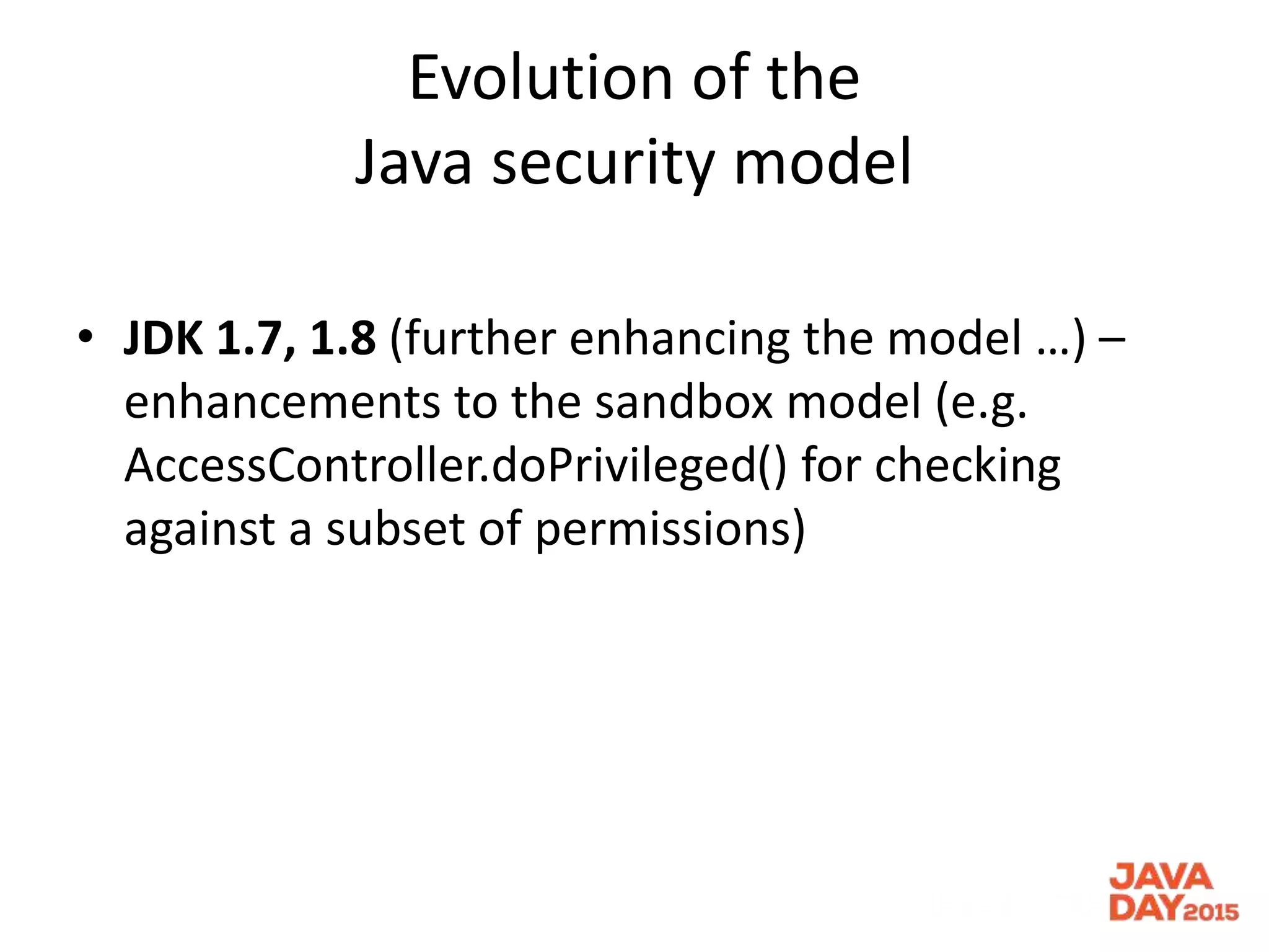 Evolution of the
Java security model
• JDK 1.7, 1.8 (further enhancing the model …) –
enhancements to the sandbox model (e.g.
AccessController.doPrivileged() for checking
against a subset of permissions)
 