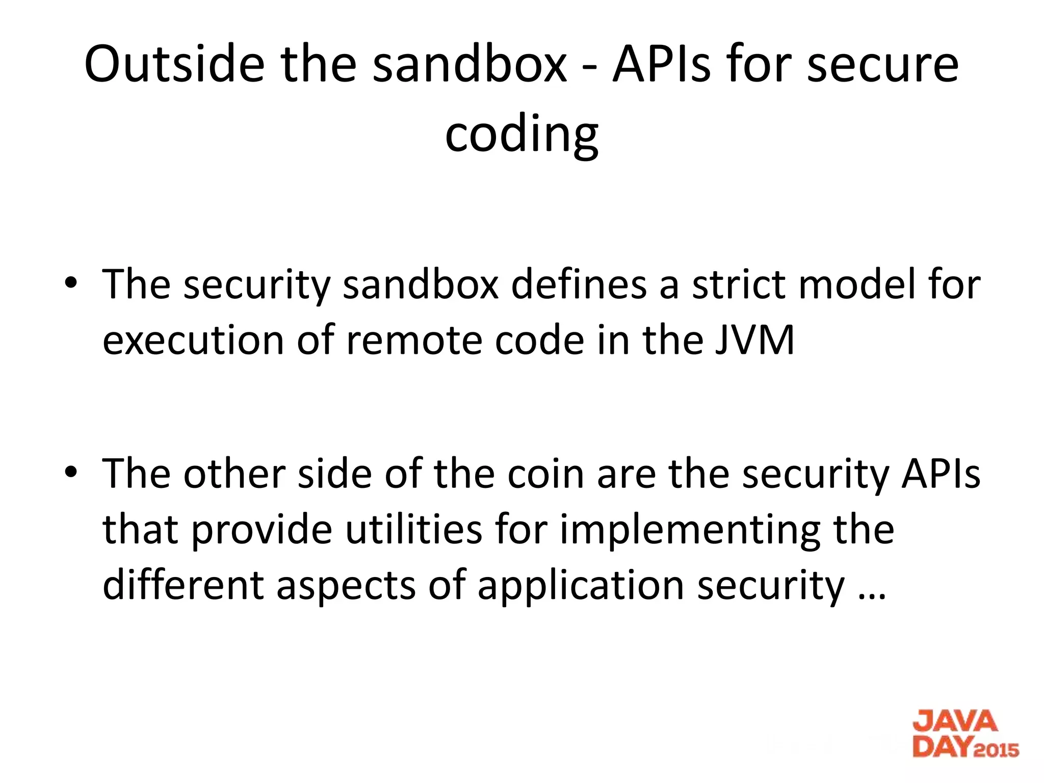 Outside the sandbox - APIs for secure
coding
• The security sandbox defines a strict model for
execution of remote code in the JVM
• The other side of the coin are the security APIs
that provide utilities for implementing the
different aspects of application security …
 