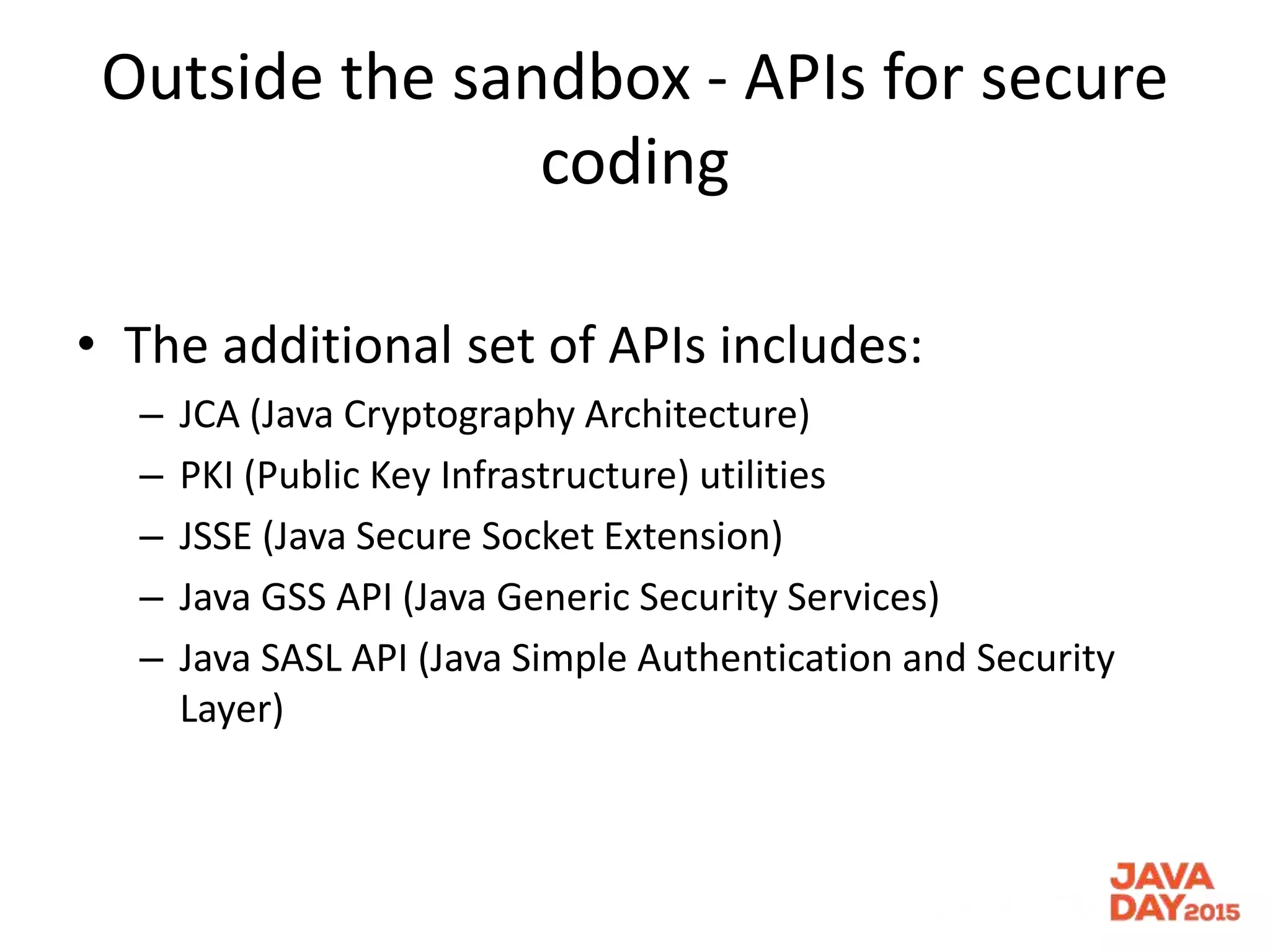Outside the sandbox - APIs for secure
coding
• The additional set of APIs includes:
– JCA (Java Cryptography Architecture)
– PKI (Public Key Infrastructure) utilities
– JSSE (Java Secure Socket Extension)
– Java GSS API (Java Generic Security Services)
– Java SASL API (Java Simple Authentication and Security
Layer)
 