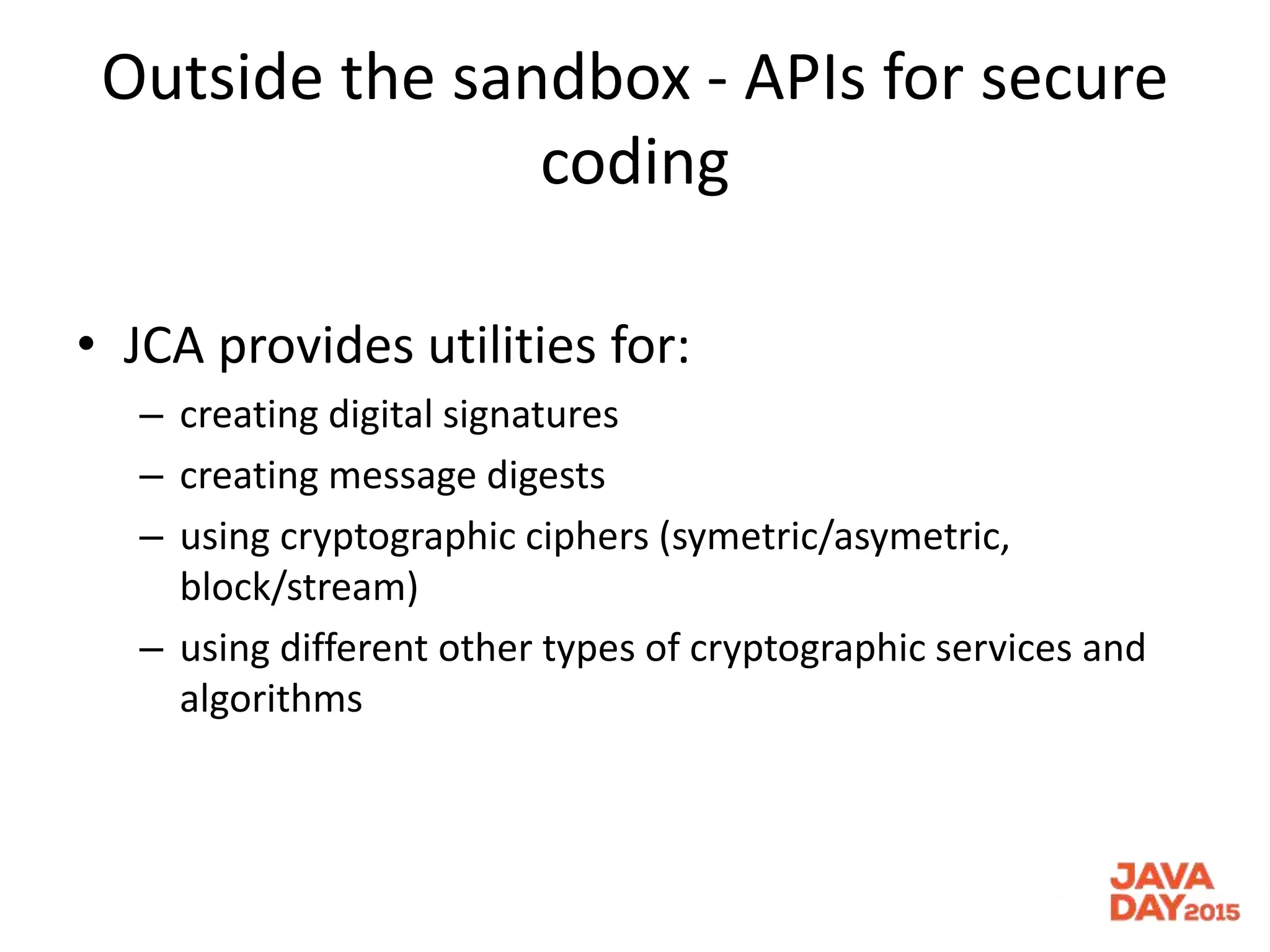 Outside the sandbox - APIs for secure
coding
• JCA provides utilities for:
– creating digital signatures
– creating message digests
– using cryptographic ciphers (symetric/asymetric,
block/stream)
– using different other types of cryptographic services and
algorithms
 