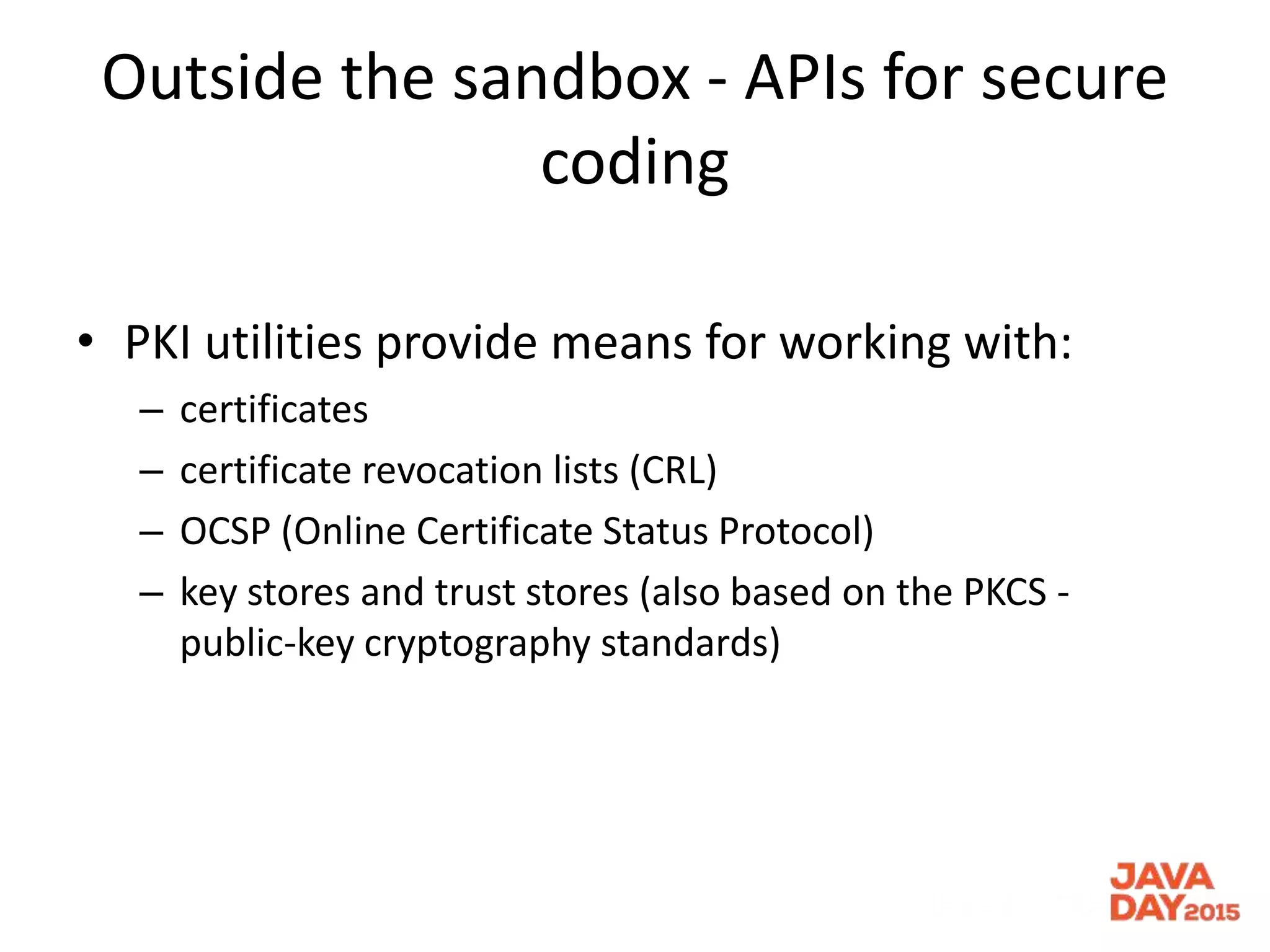 Outside the sandbox - APIs for secure
coding
• PKI utilities provide means for working with:
– certificates
– certificate revocation lists (CRL)
– OCSP (Online Certificate Status Protocol)
– key stores and trust stores (also based on the PKCS -
public-key cryptography standards)
 