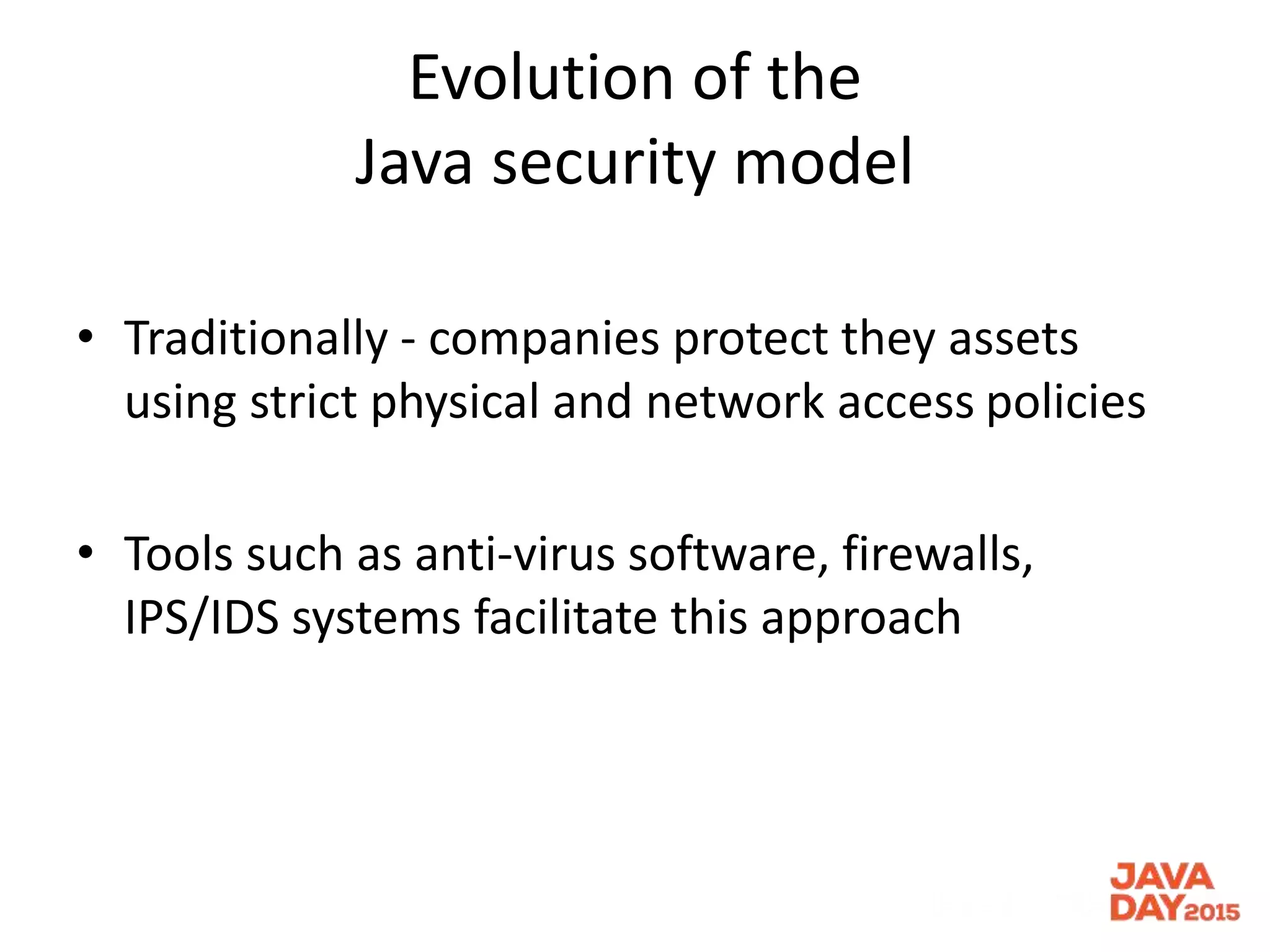 Evolution of the
Java security model
• Traditionally - companies protect they assets
using strict physical and network access policies
• Tools such as anti-virus software, firewalls,
IPS/IDS systems facilitate this approach
 