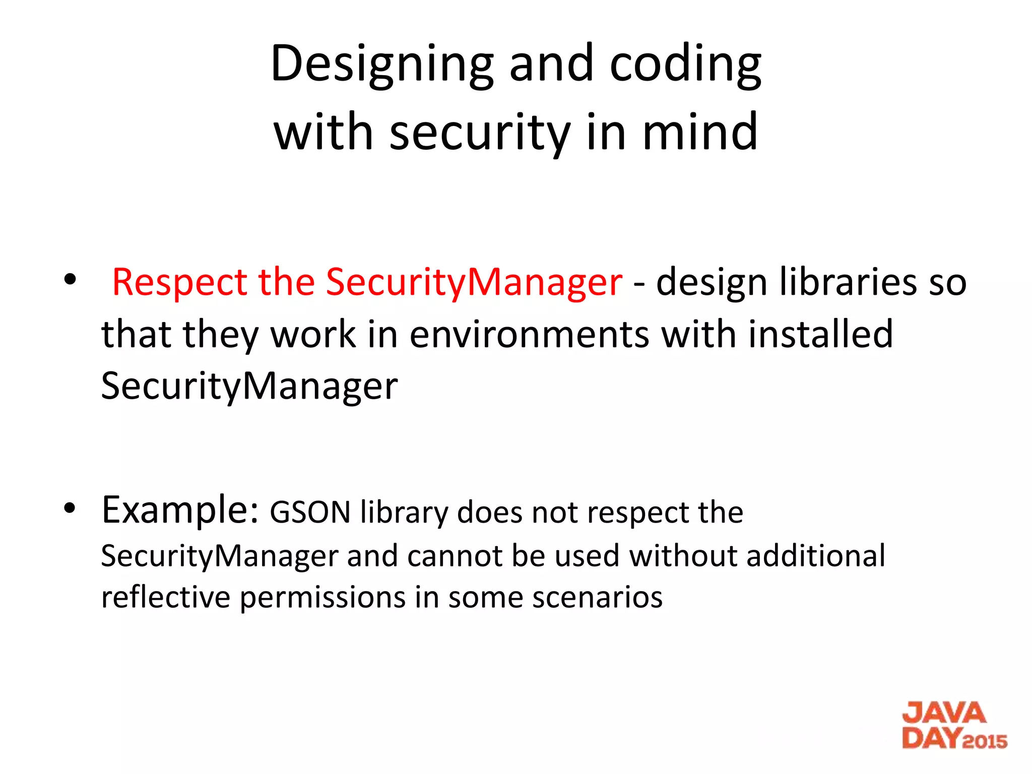 Designing and coding
with security in mind
• Respect the SecurityManager - design libraries so
that they work in environments with installed
SecurityManager
• Example: GSON library does not respect the
SecurityManager and cannot be used without additional
reflective permissions in some scenarios
 