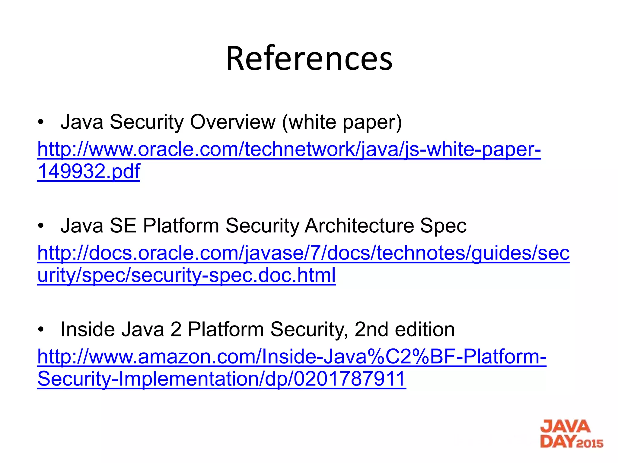 References
• Java Security Overview (white paper)
http://www.oracle.com/technetwork/java/js-white-paper-
149932.pdf
• Java SE Platform Security Architecture Spec
http://docs.oracle.com/javase/7/docs/technotes/guides/sec
urity/spec/security-spec.doc.html
• Inside Java 2 Platform Security, 2nd edition
http://www.amazon.com/Inside-Java%C2%BF-Platform-
Security-Implementation/dp/0201787911
 