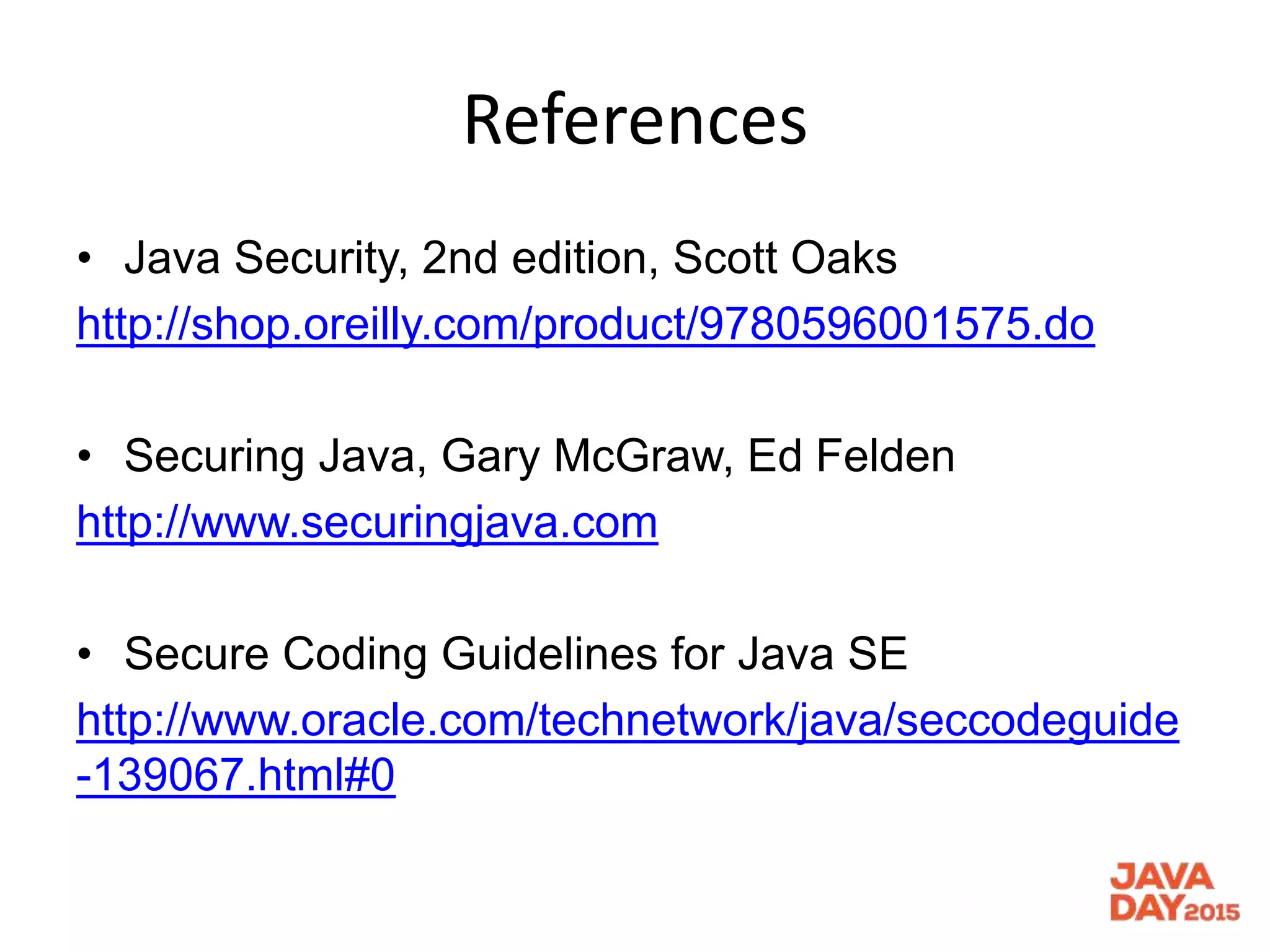 References
• Java Security, 2nd edition, Scott Oaks
http://shop.oreilly.com/product/9780596001575.do
• Securing Java, Gary McGraw, Ed Felden
http://www.securingjava.com
• Secure Coding Guidelines for Java SE
http://www.oracle.com/technetwork/java/seccodeguide
-139067.html#0
 