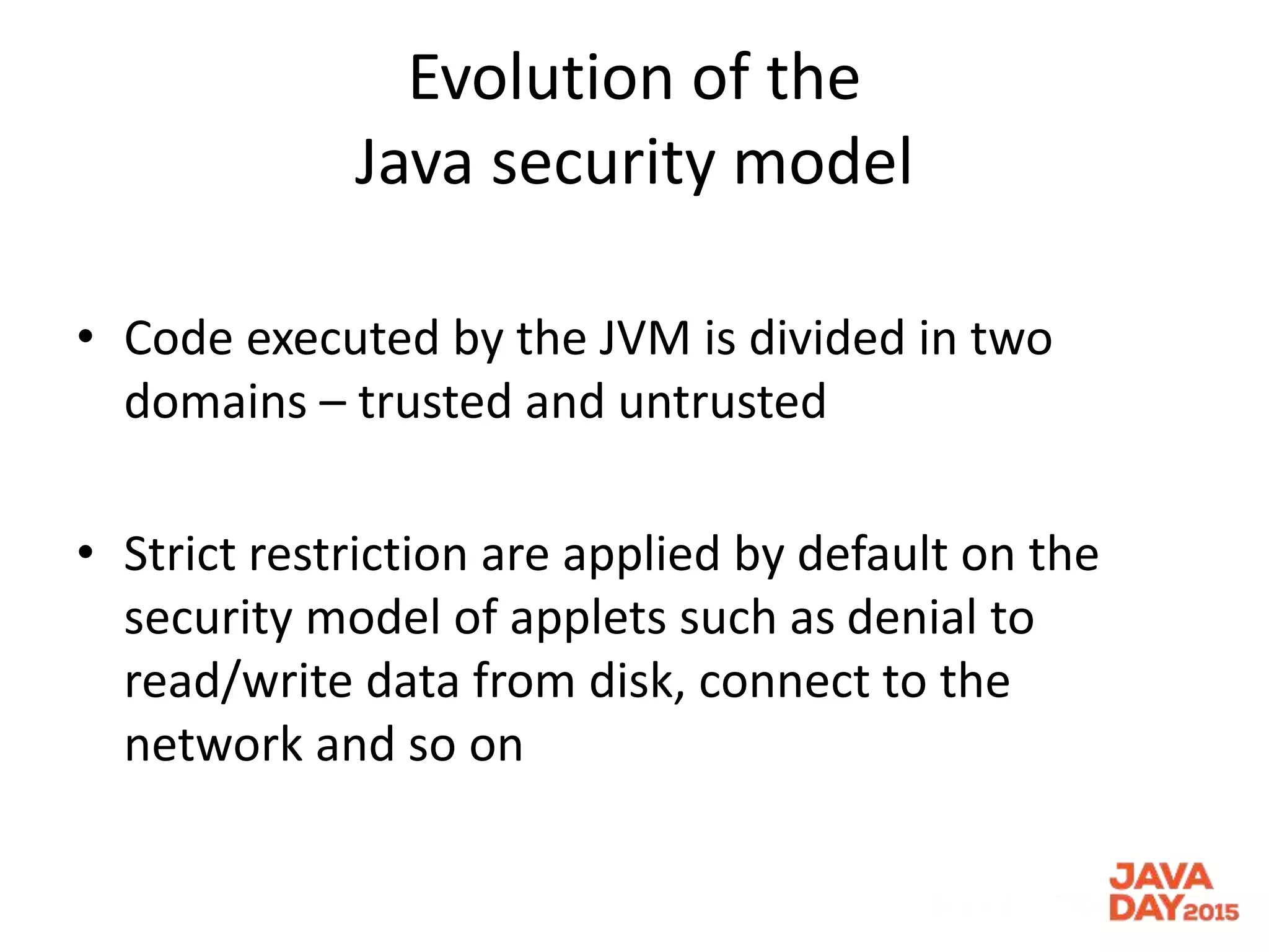 Evolution of the
Java security model
• Code executed by the JVM is divided in two
domains – trusted and untrusted
• Strict restriction are applied by default on the
security model of applets such as denial to
read/write data from disk, connect to the
network and so on
 