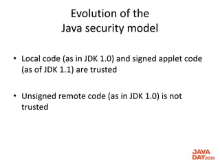 Evolution of the
Java security model
• Local code (as in JDK 1.0) and signed applet code
(as of JDK 1.1) are trusted
• Unsigned remote code (as in JDK 1.0) is not
trusted
 