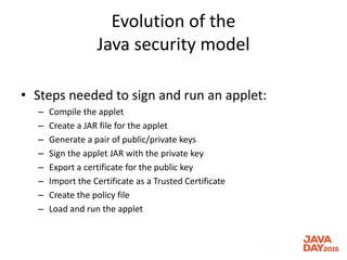 Evolution of the
Java security model
• Steps needed to sign and run an applet:
– Compile the applet
– Create a JAR file for the applet
– Generate a pair of public/private keys
– Sign the applet JAR with the private key
– Export a certificate for the public key
– Import the Certificate as a Trusted Certificate
– Create the policy file
– Load and run the applet
 