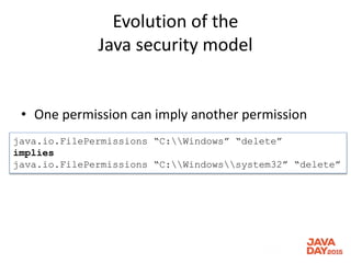 Evolution of the
Java security model
• One permission can imply another permission
java.io.FilePermissions “C:Windows” “delete”
implies
java.io.FilePermissions “C:Windowssystem32” “delete”
 