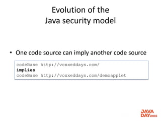 Evolution of the
Java security model
• One code source can imply another code source
codeBase http://voxxeddays.com/
implies
codeBase http://voxxeddays.com/demoapplet
 