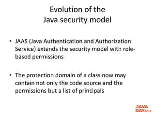 Evolution of the
Java security model
• JAAS (Java Authentication and Authorization
Service) extends the security model with role-
based permissions
• The protection domain of a class now may
contain not only the code source and the
permissions but a list of principals
 