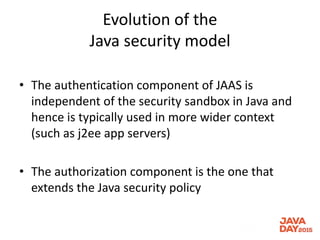 Evolution of the
Java security model
• The authentication component of JAAS is
independent of the security sandbox in Java and
hence is typically used in more wider context
(such as j2ee app servers)
• The authorization component is the one that
extends the Java security policy
 
