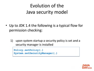 Evolution of the
Java security model
• Up to JDK 1.4 the following is a typical flow for
permission checking:
1) upon system startup a security policy is set and a
security manager is installed
Policy.setPolicy(…)
System.setSecurityManager(…)
 