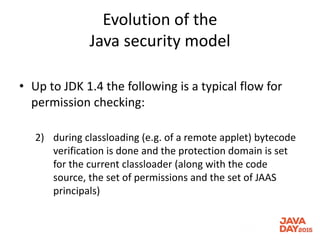 Evolution of the
Java security model
• Up to JDK 1.4 the following is a typical flow for
permission checking:
2) during classloading (e.g. of a remote applet) bytecode
verification is done and the protection domain is set
for the current classloader (along with the code
source, the set of permissions and the set of JAAS
principals)
 