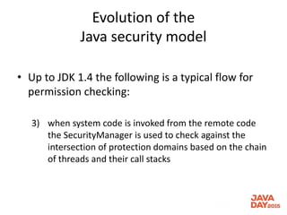 Evolution of the
Java security model
• Up to JDK 1.4 the following is a typical flow for
permission checking:
3) when system code is invoked from the remote code
the SecurityManager is used to check against the
intersection of protection domains based on the chain
of threads and their call stacks
 
