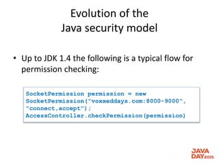 Evolution of the
Java security model
• Up to JDK 1.4 the following is a typical flow for
permission checking:
SocketPermission permission = new
SocketPermission("voxxeddays.com:8000-9000",
"connect,accept");
AccessController.checkPermission(permission)
 