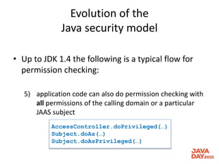 Evolution of the
Java security model
• Up to JDK 1.4 the following is a typical flow for
permission checking:
5) application code can also do permission checking with
all permissions of the calling domain or a particular
JAAS subject
AccessController.doPrivileged(…)
Subject.doAs(…)
Subject.doAsPrivileged(…)
 