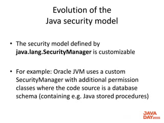 Evolution of the
Java security model
• The security model defined by
java.lang.SecurityManager is customizable
• For example: Oracle JVM uses a custom
SecurityManager with additional permission
classes where the code source is a database
schema (containing e.g. Java stored procedures)
 