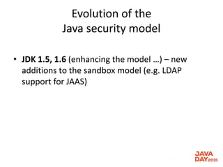 Evolution of the
Java security model
• JDK 1.5, 1.6 (enhancing the model …) – new
additions to the sandbox model (e.g. LDAP
support for JAAS)
 