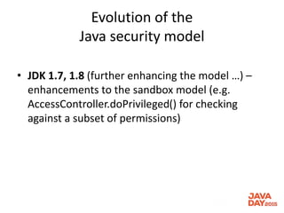 Evolution of the
Java security model
• JDK 1.7, 1.8 (further enhancing the model …) –
enhancements to the sandbox model (e.g.
AccessController.doPrivileged() for checking
against a subset of permissions)
 