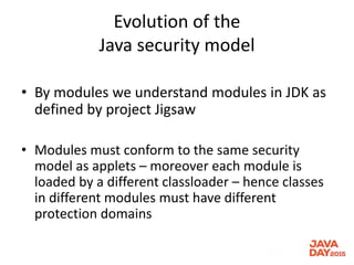 Evolution of the
Java security model
• By modules we understand modules in JDK as
defined by project Jigsaw
• Modules must conform to the same security
model as applets – moreover each module is
loaded by a different classloader – hence classes
in different modules must have different
protection domains
 