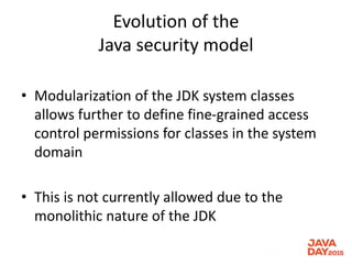 Evolution of the
Java security model
• Modularization of the JDK system classes
allows further to define fine-grained access
control permissions for classes in the system
domain
• This is not currently allowed due to the
monolithic nature of the JDK
 
