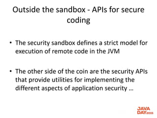 Outside the sandbox - APIs for secure
coding
• The security sandbox defines a strict model for
execution of remote code in the JVM
• The other side of the coin are the security APIs
that provide utilities for implementing the
different aspects of application security …
 