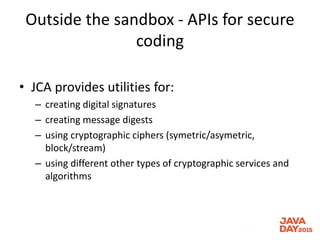 Outside the sandbox - APIs for secure
coding
• JCA provides utilities for:
– creating digital signatures
– creating message digests
– using cryptographic ciphers (symetric/asymetric,
block/stream)
– using different other types of cryptographic services and
algorithms
 