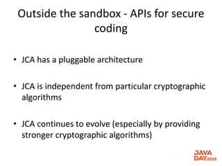 Outside the sandbox - APIs for secure
coding
• JCA has a pluggable architecture
• JCA is independent from particular cryptographic
algorithms
• JCA continues to evolve (especially by providing
stronger cryptographic algorithms)
 