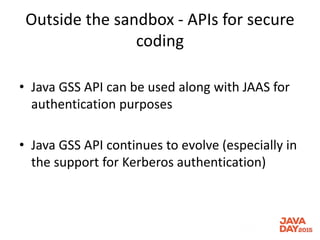 Outside the sandbox - APIs for secure
coding
• Java GSS API can be used along with JAAS for
authentication purposes
• Java GSS API continues to evolve (especially in
the support for Kerberos authentication)
 