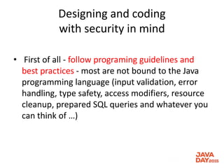 Designing and coding
with security in mind
• First of all - follow programing guidelines and
best practices - most are not bound to the Java
programming language (input validation, error
handling, type safety, access modifiers, resource
cleanup, prepared SQL queries and whatever you
can think of …)
 