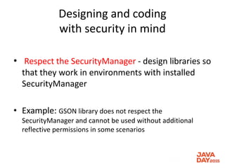 Designing and coding
with security in mind
• Respect the SecurityManager - design libraries so
that they work in environments with installed
SecurityManager
• Example: GSON library does not respect the
SecurityManager and cannot be used without additional
reflective permissions in some scenarios
 