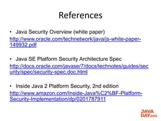 References
• Java Security Overview (white paper)
http://www.oracle.com/technetwork/java/js-white-paper-
149932.pdf
• Java SE Platform Security Architecture Spec
http://docs.oracle.com/javase/7/docs/technotes/guides/sec
urity/spec/security-spec.doc.html
• Inside Java 2 Platform Security, 2nd edition
http://www.amazon.com/Inside-Java%C2%BF-Platform-
Security-Implementation/dp/0201787911
 