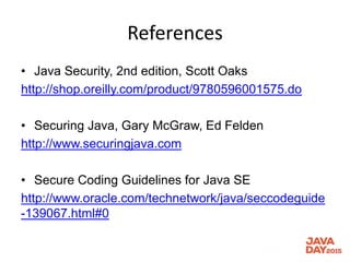 References
• Java Security, 2nd edition, Scott Oaks
http://shop.oreilly.com/product/9780596001575.do
• Securing Java, Gary McGraw, Ed Felden
http://www.securingjava.com
• Secure Coding Guidelines for Java SE
http://www.oracle.com/technetwork/java/seccodeguide
-139067.html#0
 