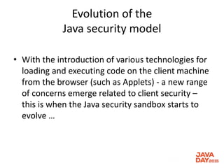 Evolution of the
Java security model
• With the introduction of various technologies for
loading and executing code on the client machine
from the browser (such as Applets) - a new range
of concerns emerge related to client security –
this is when the Java security sandbox starts to
evolve …
 