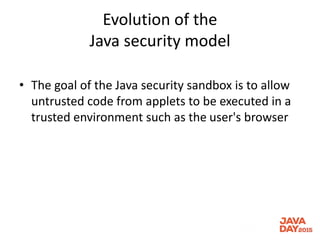 Evolution of the
Java security model
• The goal of the Java security sandbox is to allow
untrusted code from applets to be executed in a
trusted environment such as the user's browser
 