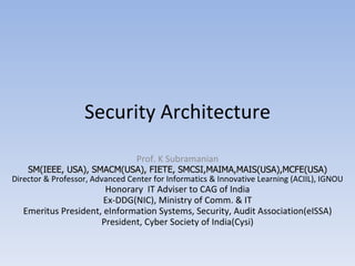 Security Architecture Prof. K Subramanian SM(IEEE, USA), SMACM(USA), FIETE, SMCSI,MAIMA,MAIS(USA),MCFE(USA) Director & Professor, Advanced Center for Informatics & Innovative Learning (ACIIL), IGNOU Honorary  IT Adviser to CAG of India Ex-DDG(NIC), Ministry of Comm. & IT Emeritus President, eInformation Systems, Security, Audit Association(eISSA) President, Cyber Society of India(Cysi) 