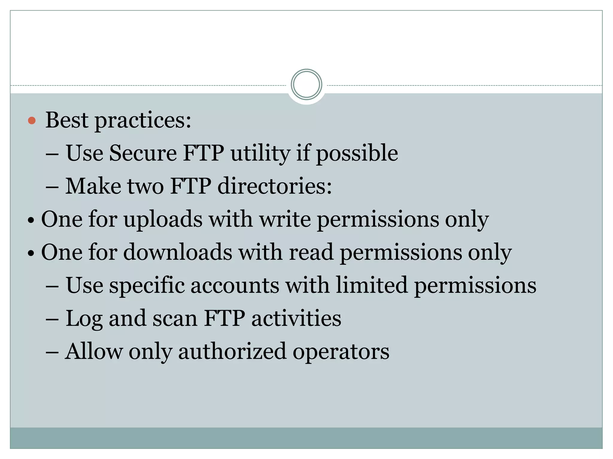  Best practices:
– Use Secure FTP utility if possible
– Make two FTP directories:
• One for uploads with write permissions only
• One for downloads with read permissions only
– Use specific accounts with limited permissions
– Log and scan FTP activities
– Allow only authorized operators
 