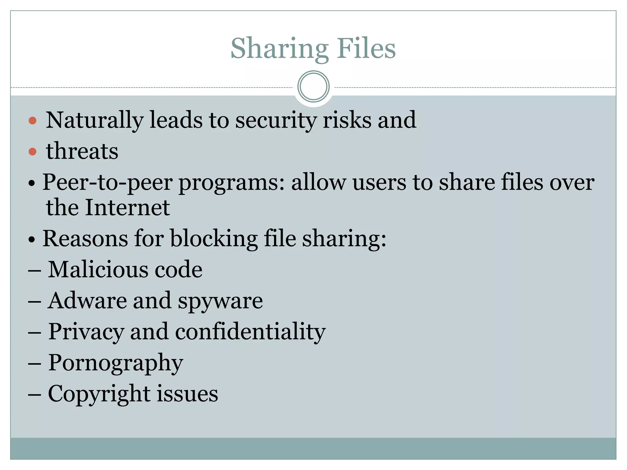 Sharing Files
 Naturally leads to security risks and
 threats
• Peer-to-peer programs: allow users to share files over
the Internet
• Reasons for blocking file sharing:
– Malicious code
– Adware and spyware
– Privacy and confidentiality
– Pornography
– Copyright issues
 