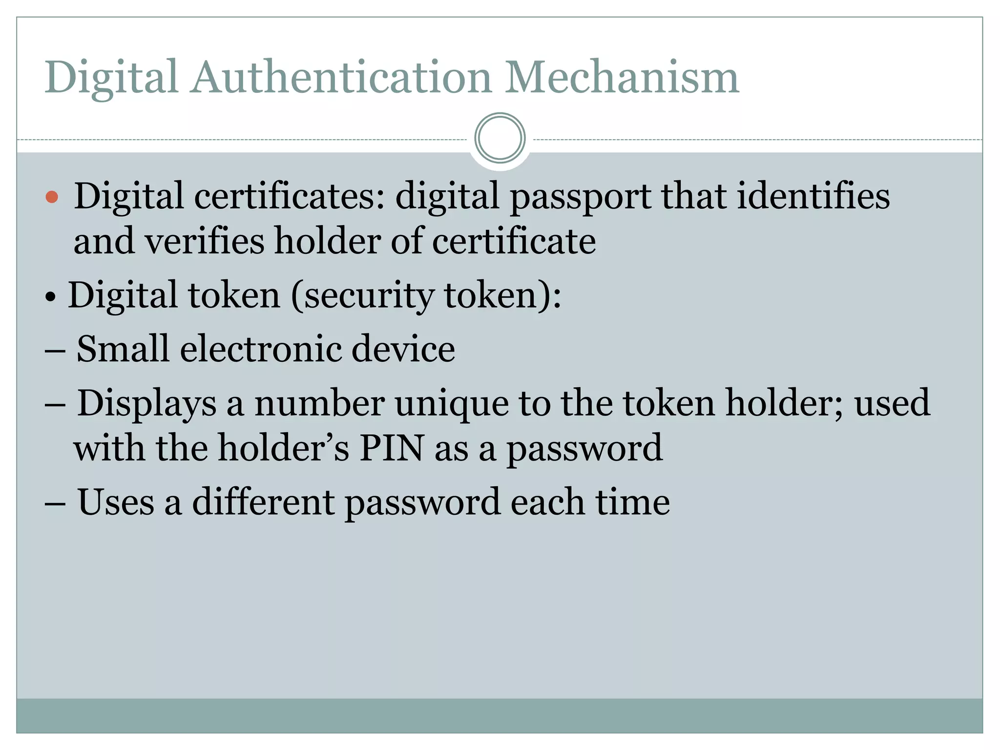 Digital Authentication Mechanism
 Digital certificates: digital passport that identifies
and verifies holder of certificate
• Digital token (security token):
– Small electronic device
– Displays a number unique to the token holder; used
with the holder’s PIN as a password
– Uses a different password each time
 
