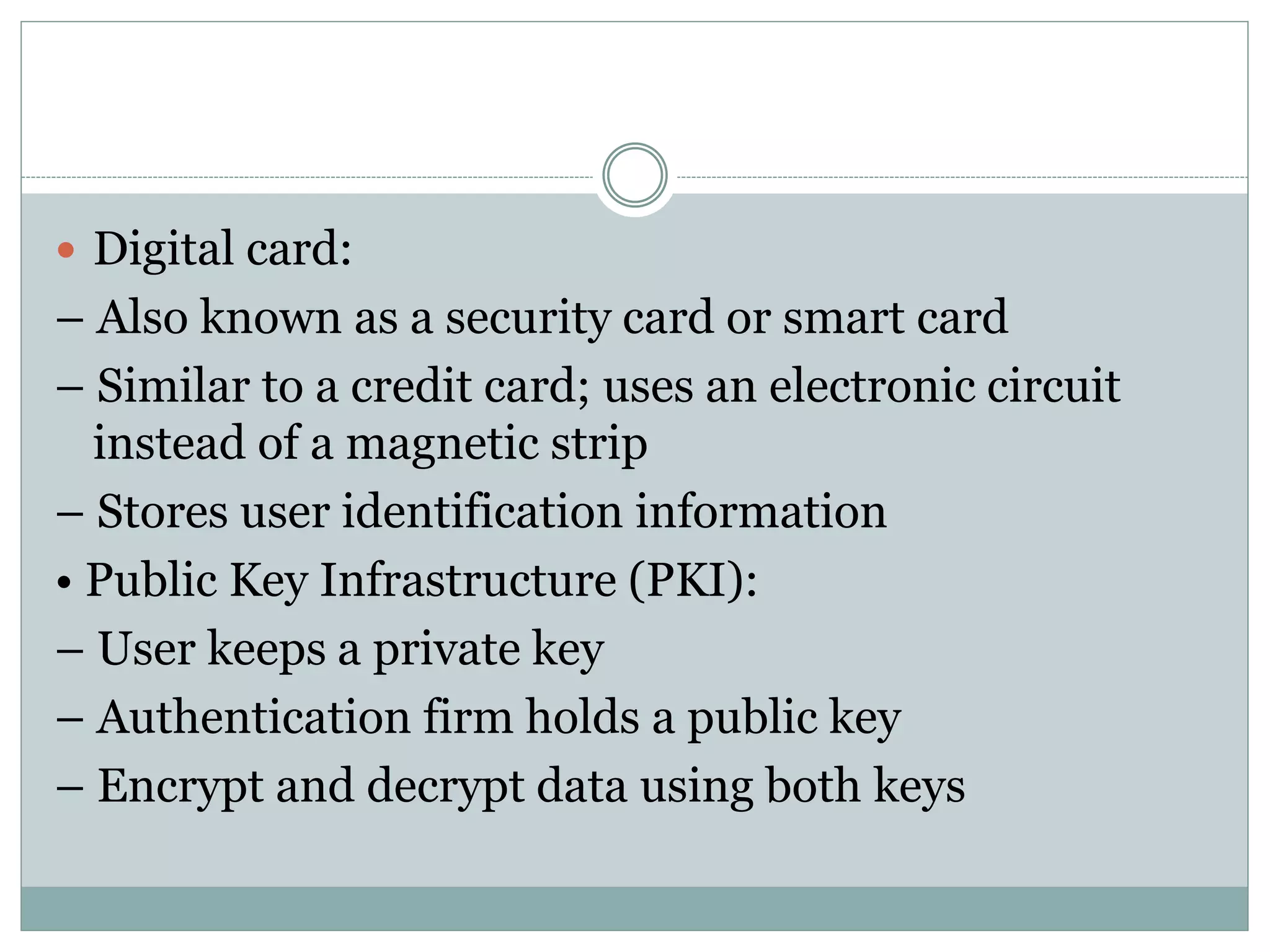  Digital card:
– Also known as a security card or smart card
– Similar to a credit card; uses an electronic circuit
instead of a magnetic strip
– Stores user identification information
• Public Key Infrastructure (PKI):
– User keeps a private key
– Authentication firm holds a public key
– Encrypt and decrypt data using both keys
 